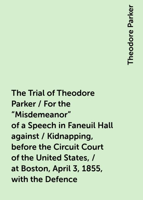 The Trial of Theodore Parker / For the "Misdemeanor" of a Speech in Faneuil Hall against / Kidnapping, before the Circuit Court of the United States, / at Boston, April 3, 1855, with the Defence, Theodore Parker