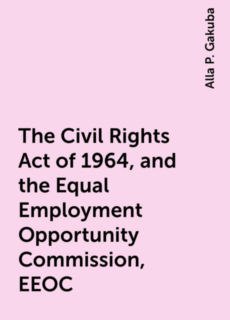 The Civil Rights Act of 1964, and the Equal Employment Opportunity Commission, EEOC, Alla P. Gakuba