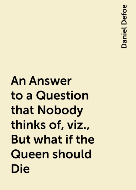 An Answer to a Question that Nobody thinks of, viz., But what if the Queen should Die, Daniel Defoe