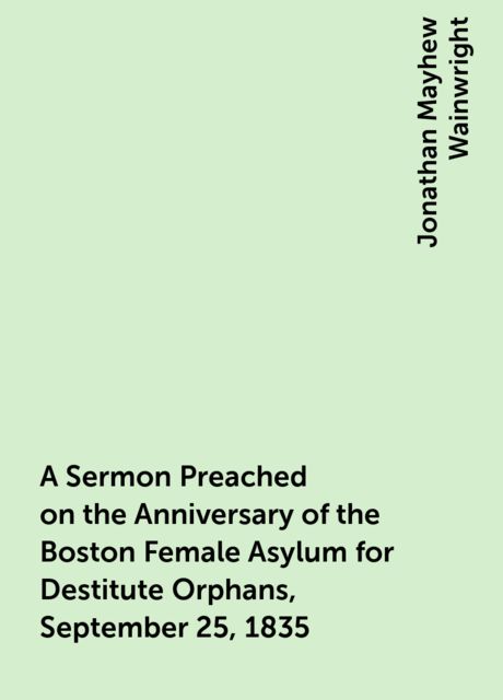 A Sermon Preached on the Anniversary of the Boston Female Asylum for Destitute Orphans, September 25, 1835, Jonathan Mayhew Wainwright
