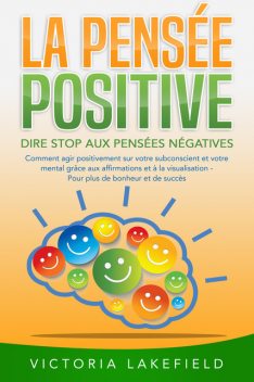 LA PENSÉE POSITIVE – Dire stop aux pensées négatives: Comment agir positivement sur votre subconscient et votre mental grâce aux affirmations et à la visualisation – Pour plus de bonheur et de succès, Victoria Lakefield