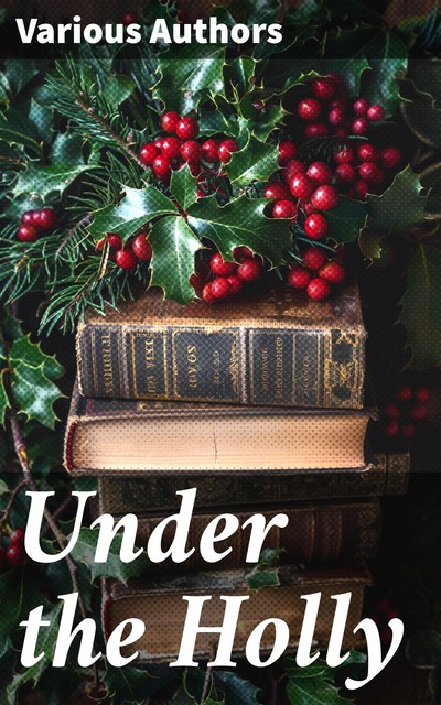 Under the Holly, Charles Dickens, Washington Irving, Hans Christian Andersen, Charles Mackay, William Wordsworth, John Addington Symonds, Lord Tennyson, George Wither, Phœbe Cary