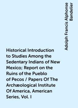 Historical Introduction to Studies Among the Sedentary Indians of New Mexico; Report on the Ruins of the Pueblo of Pecos / Papers Of The Archæological Institute Of America, American Series, Vol. I, Adolph Francis Alphonse Bandelier