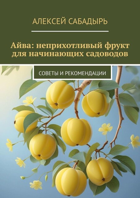 Айва: неприхотливый фрукт для начинающих садоводов. Советы и рекомендации, Алексей Сабадырь