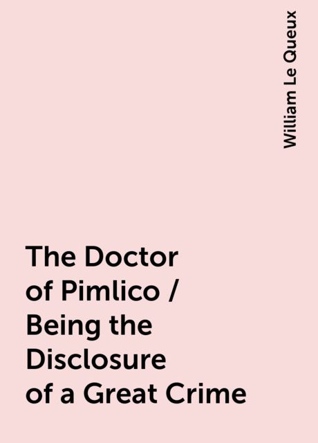 The Doctor of Pimlico / Being the Disclosure of a Great Crime, William Le Queux