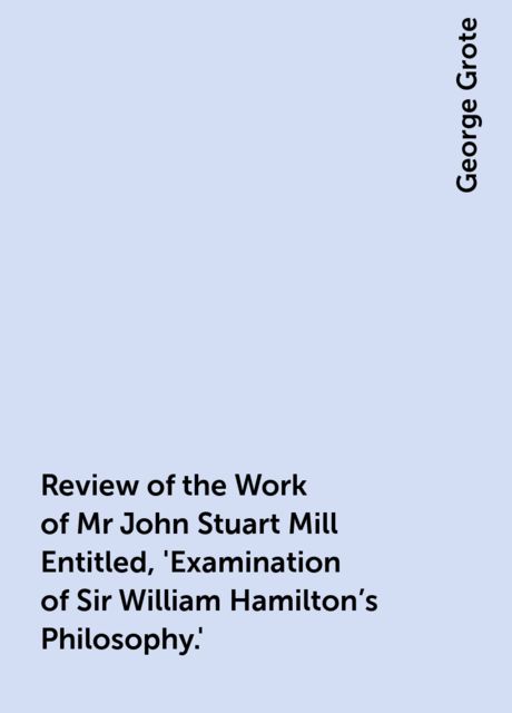 Review of the Work of Mr John Stuart Mill Entitled, 'Examination of Sir William Hamilton's Philosophy.', George Grote