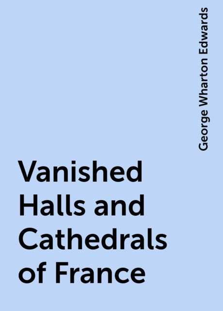 Vanished Halls and Cathedrals of France, George Wharton Edwards