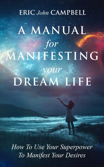 A Manual For Manifesting Your Dream Life: How To Use Your Superpower To Manifest Your Desires, Eric Campbell