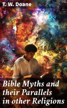 Bible Myths and their Parallels in other Religions Being a Comparison of the Old and New Testament Myths and Miracles with those of the Heathen Nations of Antiquity Considering also their Origin and Meaning, T.W.Doane