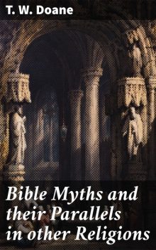 Bible Myths and their Parallels in other Religions Being a Comparison of the Old and New Testament Myths and Miracles with those of the Heathen Nations of Antiquity Considering also their Origin and Meaning, T.W.Doane