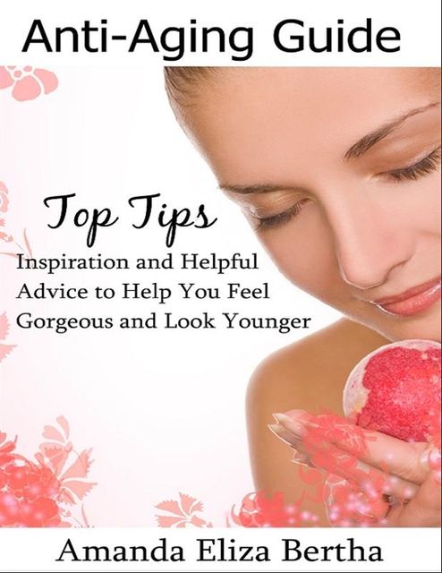 Anti-Aging Guide Top Tips:Inspiration and Helpful Advice to Help You Feel Gorgeous and Look Younger, Amanda Eliza Bertha