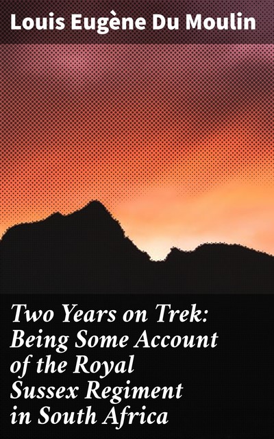 Two Years on Trek: Being Some Account of the Royal Sussex Regiment in South Africa, Louis Eugène du Moulin