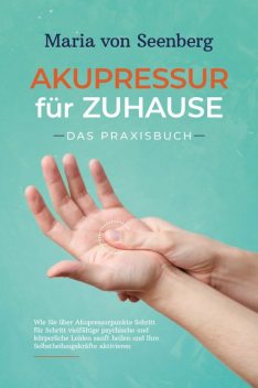 Akupressur für zuhause – Das Praxisbuch: Wie Sie über Akupressurpunkte Schritt für Schritt vielfältige psychische und körperliche Leiden sanft heilen und Ihre Selbstheilungskräfte aktivieren, Maria Seenberg