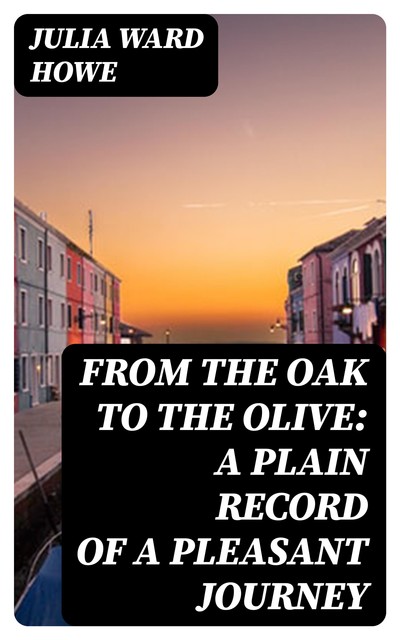 From the Oak to the Olive: A Plain record of a Pleasant Journey, Julia Ward Howe