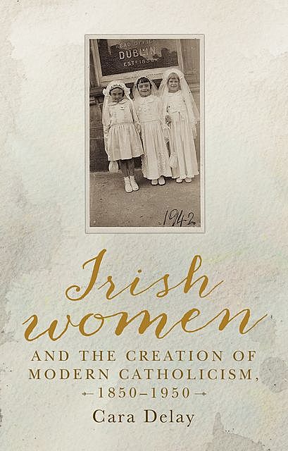Irish women and the creation of modern Catholicism, 1850–1950, Cara Delay