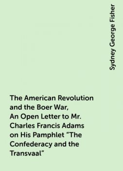 The American Revolution and the Boer War, An Open Letter to Mr. Charles Francis Adams on His Pamphlet "The Confederacy and the Transvaal", Sydney George Fisher