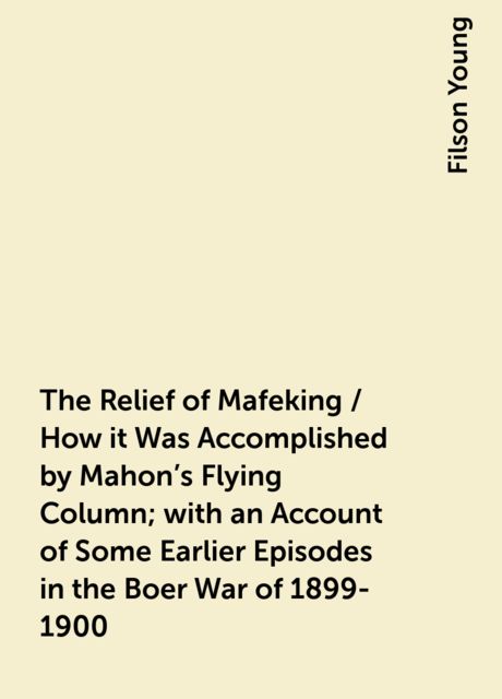 The Relief of Mafeking / How it Was Accomplished by Mahon's Flying Column; with an Account of Some Earlier Episodes in the Boer War of 1899-1900, Filson Young