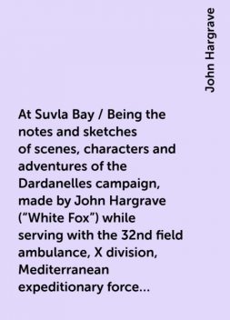 At Suvla Bay / Being the notes and sketches of scenes, characters and adventures of the Dardanelles campaign, made by John Hargrave ("White Fox") while serving with the 32nd field ambulance, X division, Mediterranean expeditionary force, during the great, John Hargrave
