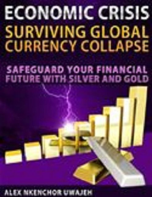 Economic Crisis: Surviving Global Currency Collapse – Safeguard Your Financial Future with Silver and Gold, Alex Nkenchor Uwajeh