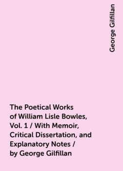 The Poetical Works of William Lisle Bowles, Vol. 1 / With Memoir, Critical Dissertation, and Explanatory Notes / by George Gilfillan, George Gilfillan