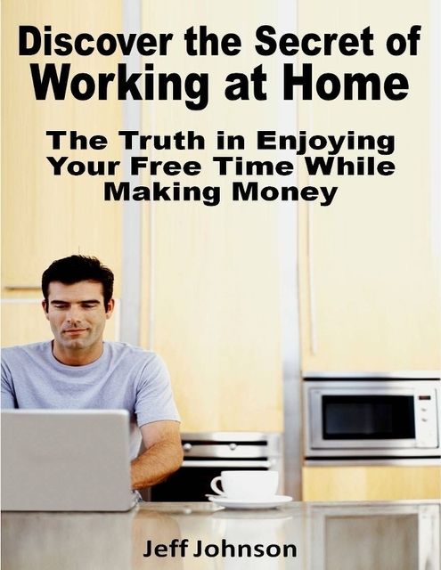 Discover the Secret of Working At Home: The Truth In Enjoying Your Free Time While Making Money, Jeff Johnson