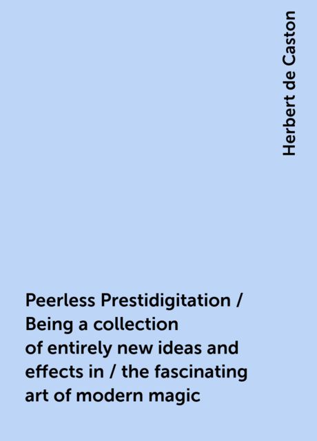 Peerless Prestidigitation / Being a collection of entirely new ideas and effects in / the fascinating art of modern magic, Herbert de Caston