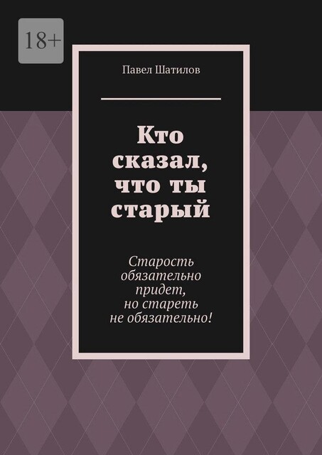 Кто сказал, что ты старый. Старость обязательно придет, но стареть не обязательно, Павел Шатилов