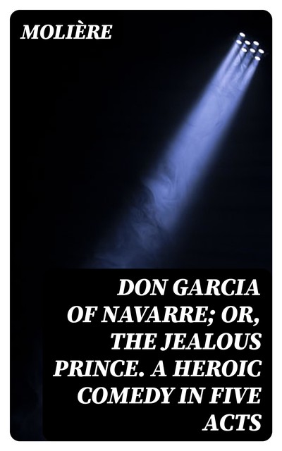 Don Garcia of Navarre; Or, the Jealous Prince. A Heroic Comedy in Five Acts, Jean-Baptiste Molière