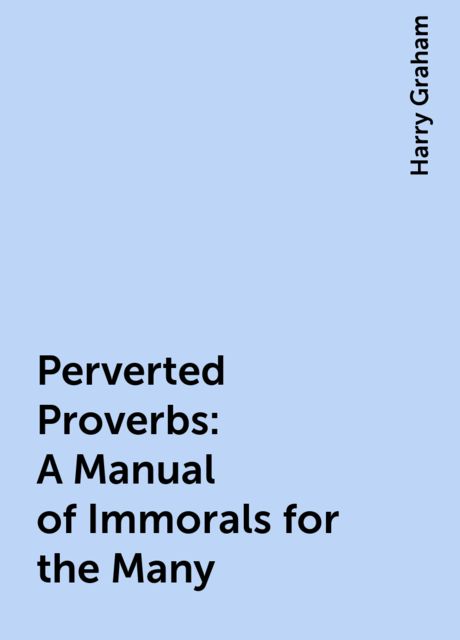 Perverted Proverbs: A Manual of Immorals for the Many, Harry Graham