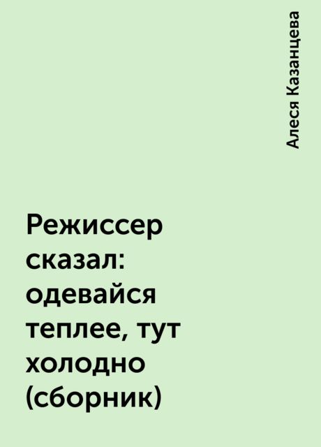 Режиссер сказал: одевайся теплее, тут холодно (сборник), Алеся Казанцева