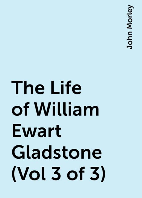 The Life of William Ewart Gladstone (Vol 3 of 3), John Morley
