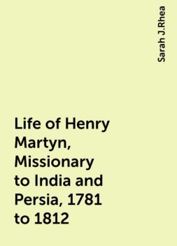 Life of Henry Martyn, Missionary to India and Persia, 1781 to 1812, Sarah J.Rhea