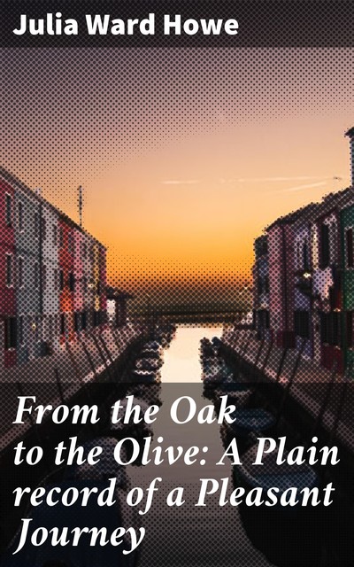 From the Oak to the Olive: A Plain record of a Pleasant Journey, Julia Ward Howe