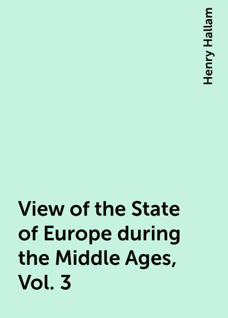 View of the State of Europe during the Middle Ages, Vol. 3, Henry Hallam