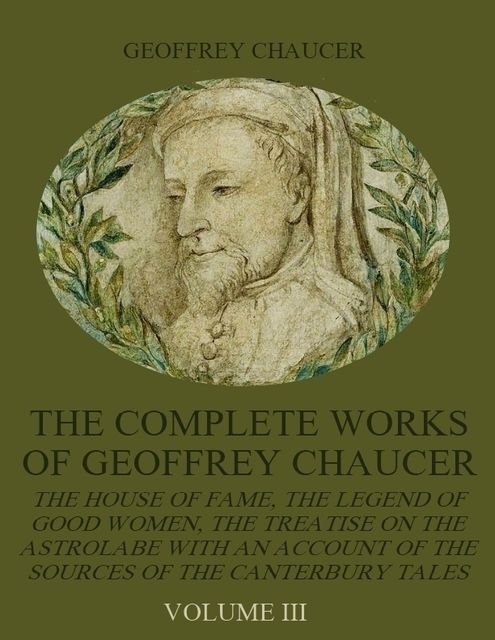 The Complete Works of Geoffrey Chaucer : The House of Fame, The Legend of Good Women, The Treatise on the Astrolabe with an Account on the Sources of the Canterbury Tales, Volume III (Illustrated), Geoffrey Chaucer