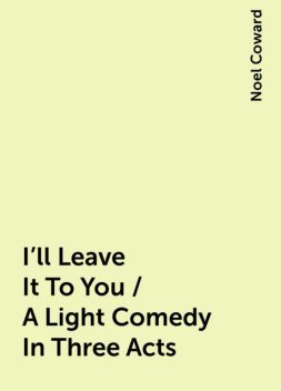 I'll Leave It To You / A Light Comedy In Three Acts, Noel Coward