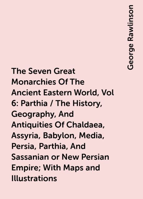 The Seven Great Monarchies Of The Ancient Eastern World, Vol 6: Parthia / The History, Geography, And Antiquities Of Chaldaea, Assyria, Babylon, Media, Persia, Parthia, And Sassanian or New Persian Empire; With Maps and Illustrations, George Rawlinson
