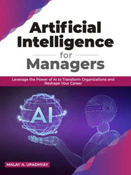 Artificial Intelligence for Managers: Leverage the Power of AI to Transform Organizations & Reshape Your Career, Malay A. Upadhyay