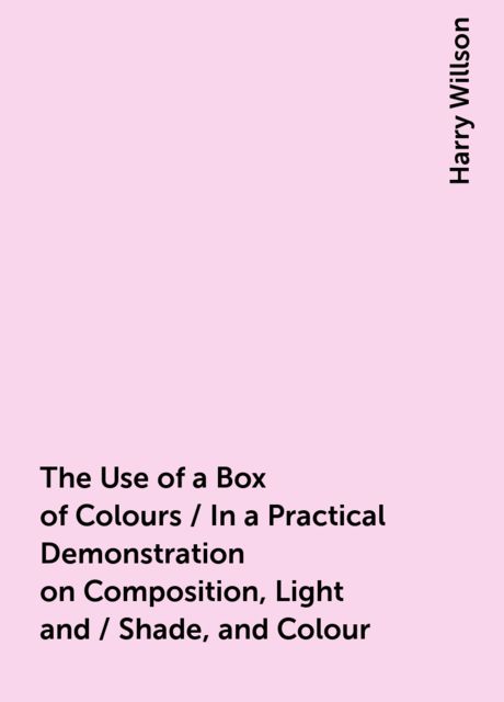 The Use of a Box of Colours / In a Practical Demonstration on Composition, Light and / Shade, and Colour, Harry Willson