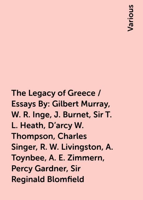 The Legacy of Greece / Essays By: Gilbert Murray, W. R. Inge, J. Burnet, Sir T. L. Heath, D'arcy W. Thompson, Charles Singer, R. W. Livingston, A. Toynbee, A. E. Zimmern, Percy Gardner, Sir Reginald Blomfield, Various