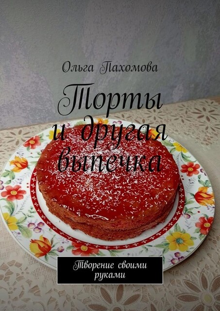 Торты и другая выпечка. Творение своими руками, Ольга Пахомова