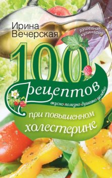 100 рецептов при повышенном холестерине. Вкусно, полезно, душевно, целебно, Ирина Вечерская