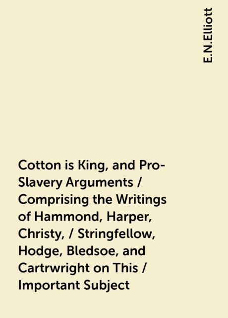 Cotton is King, and Pro-Slavery Arguments / Comprising the Writings of Hammond, Harper, Christy, / Stringfellow, Hodge, Bledsoe, and Cartrwright on This / Important Subject, E.N.Elliott