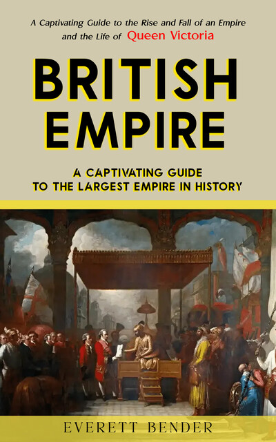 British Empire: A Captivating Guide to the Largest Empire in History (A Captivating Guide to the Rise and Fall of an Empire and the Life of Queen Victoria), Everett Bender