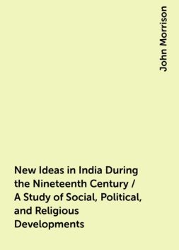 New Ideas in India During the Nineteenth Century / A Study of Social, Political, and Religious Developments, John Morrison