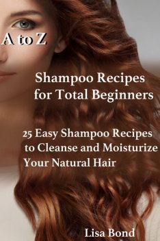 A to Z Shampoo Recipes for Total Beginners25 Easy Shampoo Recipes to Cleanse and Moisturize Your Natural Hair, Lisa Bond