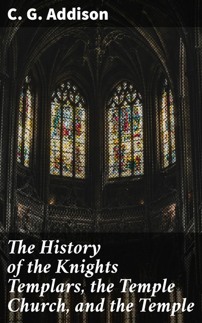 The History of the Knights Templars, the Temple Church, and the Temple, C.G. Addison