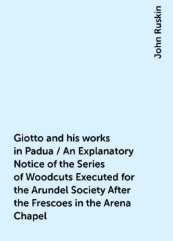 Giotto and his works in Padua / An Explanatory Notice of the Series of Woodcuts Executed for the Arundel Society After the Frescoes in the Arena Chapel, John Ruskin