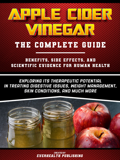 Apple Cider Vinegar: The Complete Guide – Exploring Its Therapeutic Potential In Treating Digestive Issues, Weight Management, Skin Conditions, And Much More, Everhealth Publishing