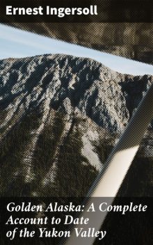 Golden Alaska: A Complete Account to Date of the Yukon Valley, Ingersoll Ernest